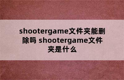 shootergame文件夹能删除吗 shootergame文件夹是什么